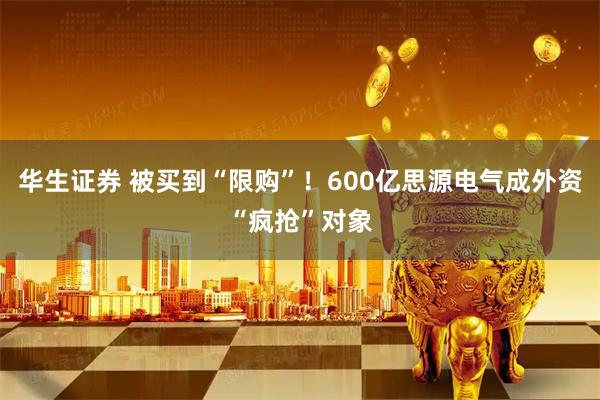 华生证券 被买到“限购”！600亿思源电气成外资“疯抢”对象