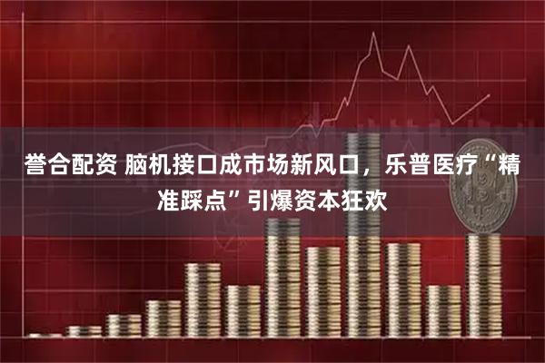 誉合配资 脑机接口成市场新风口，乐普医疗“精准踩点”引爆资本狂欢