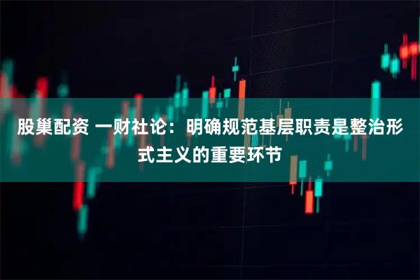 股巢配资 一财社论：明确规范基层职责是整治形式主义的重要环节