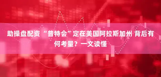 助操盘配资 “普特会”定在美国阿拉斯加州 背后有何考量？一文读懂