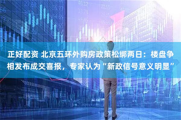 正好配资 北京五环外购房政策松绑两日：楼盘争相发布成交喜报，专家认为“新政信号意义明显”