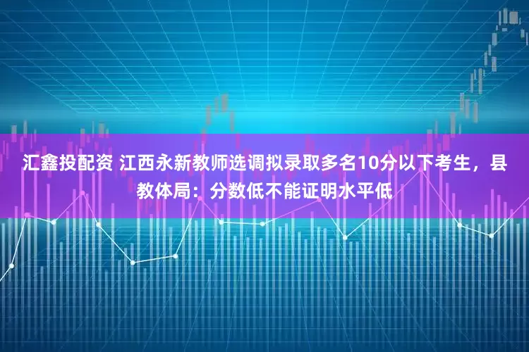汇鑫投配资 江西永新教师选调拟录取多名10分以下考生，县教体局：分数低不能证明水平低
