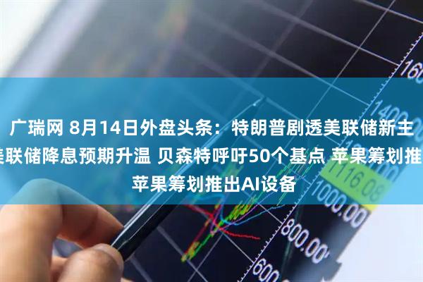广瑞网 8月14日外盘头条：特朗普剧透美联储新主席进展 美联储降息预期升温 贝森特呼吁50个基点 苹果筹划推出AI设备