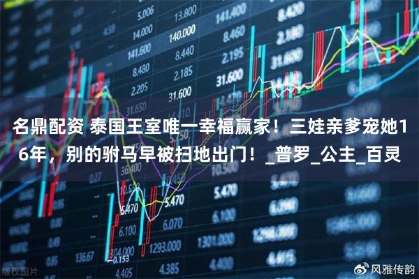 名鼎配资 泰国王室唯一幸福赢家！三娃亲爹宠她16年，别的驸马早被扫地出门！_普罗_公主_百灵
