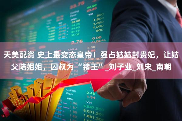 天美配资 史上最变态皇帝！强占姑姑封贵妃，让姑父陪姐姐，囚叔为 “猪王”_刘子业_刘宋_南朝