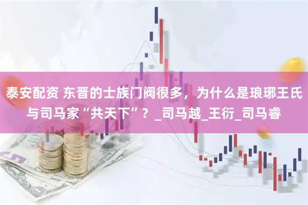 泰安配资 东晋的士族门阀很多，为什么是琅琊王氏与司马家“共天下”？_司马越_王衍_司马睿