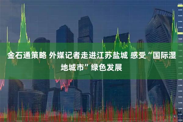 金石通策略 外媒记者走进江苏盐城 感受“国际湿地城市”绿色发展