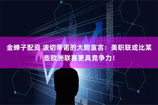 金蝉子配资 波切蒂诺的大胆宣言：美职联或比某些欧洲联赛更具竞争力！