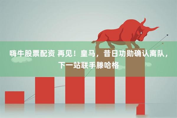 嗨牛股票配资 再见！皇马，昔日功勋确认离队，下一站联手滕哈格