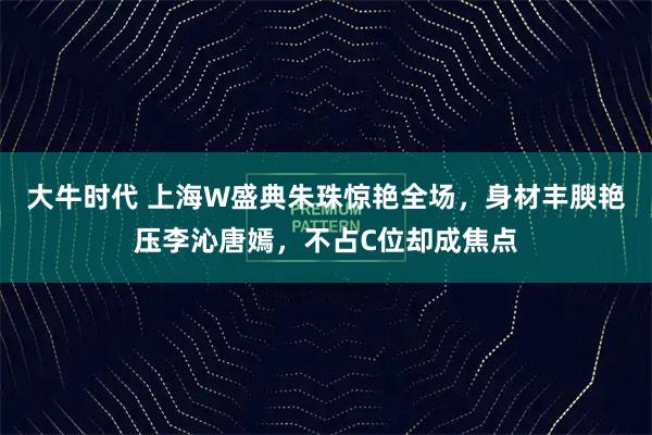 大牛时代 上海W盛典朱珠惊艳全场，身材丰腴艳压李沁唐嫣，不占C位却成焦点