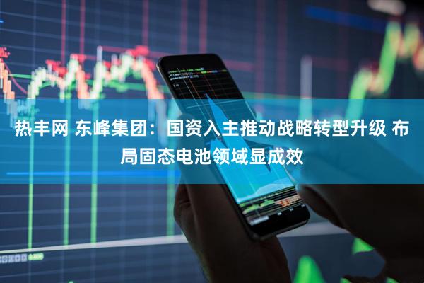 热丰网 东峰集团：国资入主推动战略转型升级 布局固态电池领域显成效