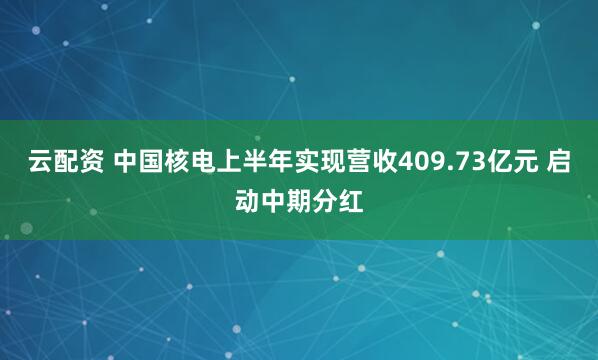 云配资 中国核电上半年实现营收409.73亿元 启动中期分红