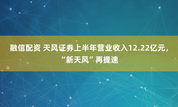 融信配资 天风证券上半年营业收入12.22亿元，“新天风”再提速
