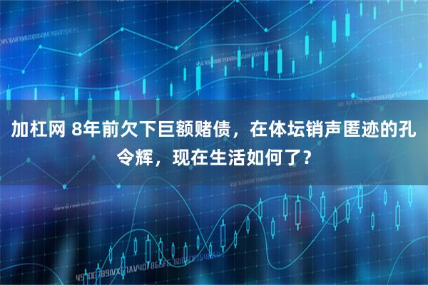 加杠网 8年前欠下巨额赌债，在体坛销声匿迹的孔令辉，现在生活如何了？