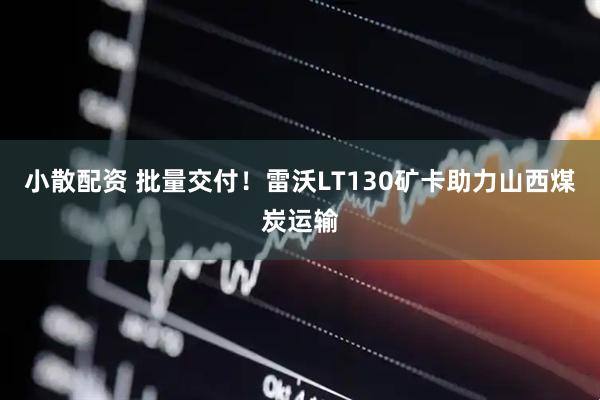 小散配资 批量交付！雷沃LT130矿卡助力山西煤炭运输