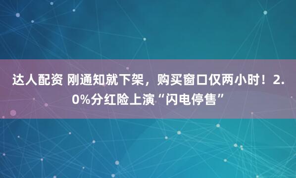 达人配资 刚通知就下架，购买窗口仅两小时！2.0%分红险上演“闪电停售”