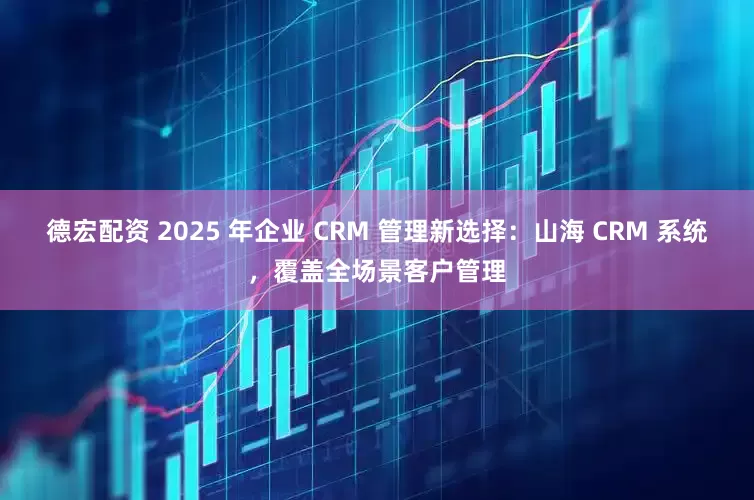 德宏配资 2025 年企业 CRM 管理新选择：山海 CRM 系统，覆盖全场景客户管理