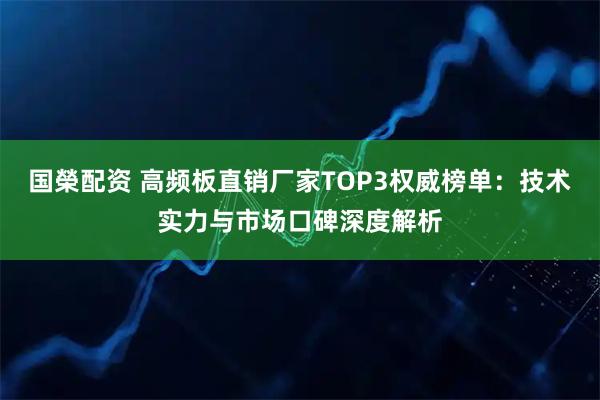 国榮配资 高频板直销厂家TOP3权威榜单：技术实力与市场口碑深度解析