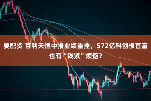 要配资 百利天恒中报业绩重挫，572亿科创板首富也有“钱紧”烦恼？