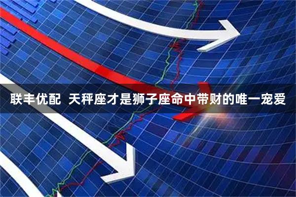 联丰优配  天秤座才是狮子座命中带财的唯一宠爱