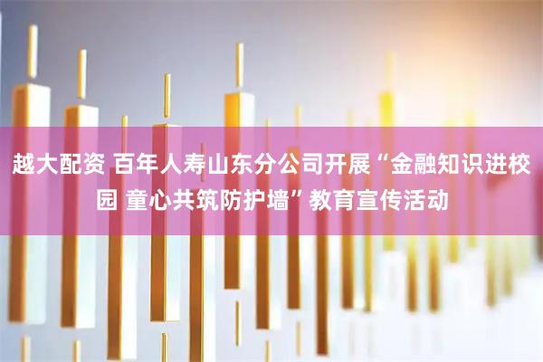 越大配资 百年人寿山东分公司开展“金融知识进校园 童心共筑防护墙”教育宣传活动