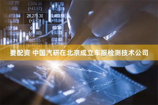 要配资 中国汽研在北京成立车服检测技术公司