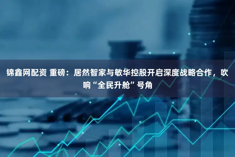 锦鑫网配资 重磅：居然智家与敏华控股开启深度战略合作，吹响“全民升舱”号角