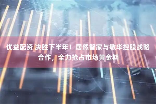 优益配资 决胜下半年！居然智家与敏华控股战略合作，全力抢占市场黄金期