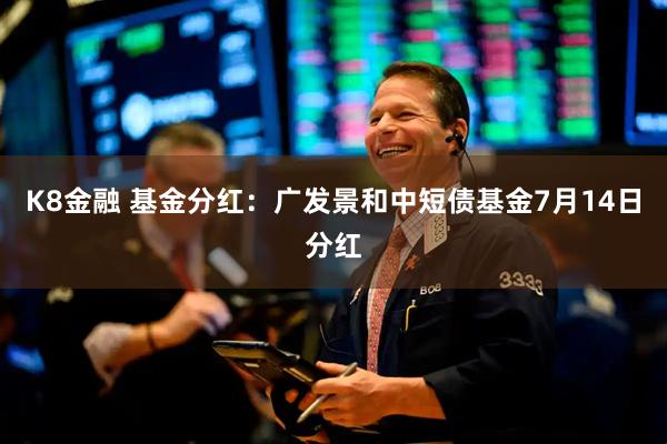 K8金融 基金分红：广发景和中短债基金7月14日分红