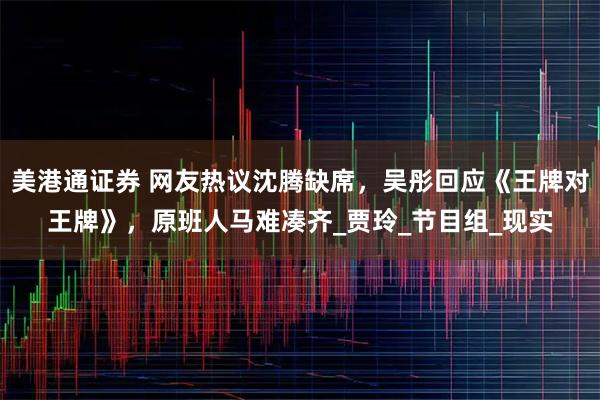美港通证券 网友热议沈腾缺席，吴彤回应《王牌对王牌》，原班人马难凑齐_贾玲_节目组_现实