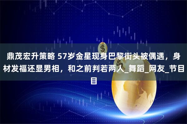 鼎茂宏升策略 57岁金星现身巴黎街头被偶遇，身材发福还显男相，和之前判若两人_舞蹈_网友_节目