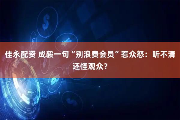 佳永配资 成毅一句“别浪费会员”惹众怒：听不清还怪观众？