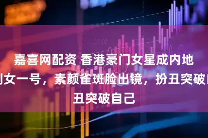 嘉喜网配资 香港豪门女星成内地短剧女一号，素颜雀斑脸出镜，扮丑突破自己