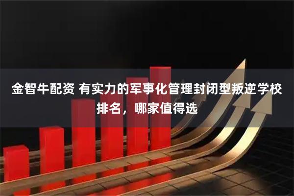 金智牛配资 有实力的军事化管理封闭型叛逆学校排名，哪家值得选