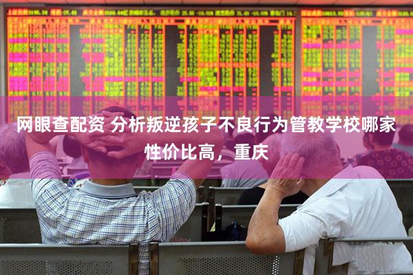 网眼查配资 分析叛逆孩子不良行为管教学校哪家性价比高，重庆