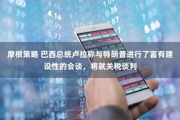 摩根策略 巴西总统卢拉称与特朗普进行了富有建设性的会谈，将就关税谈判