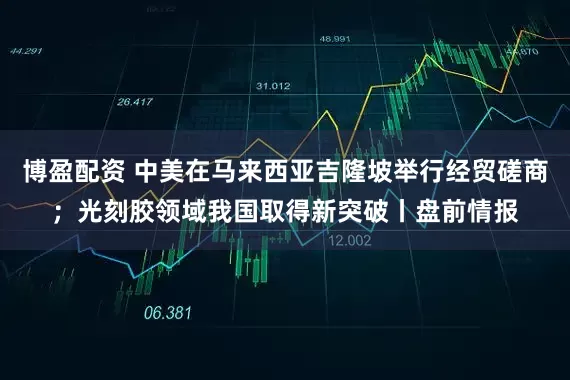 博盈配资 中美在马来西亚吉隆坡举行经贸磋商；光刻胶领域我国取得新突破丨盘前情报