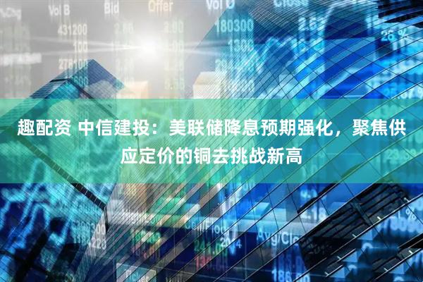 趣配资 中信建投：美联储降息预期强化，聚焦供应定价的铜去挑战新高