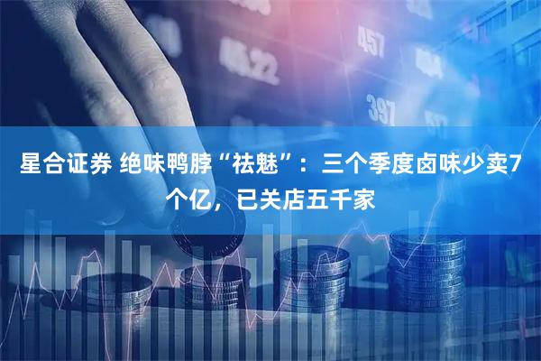 星合证券 绝味鸭脖“祛魅”：三个季度卤味少卖7个亿，已关店五千家