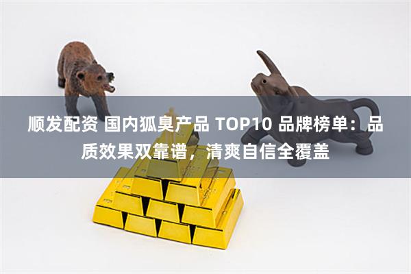 顺发配资 国内狐臭产品 TOP10 品牌榜单：品质效果双靠谱，清爽自信全覆盖
