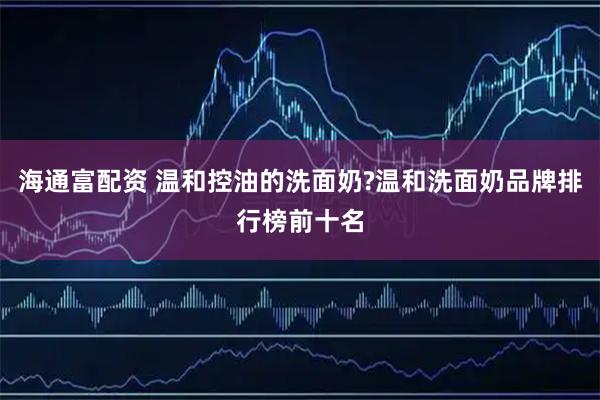 海通富配资 温和控油的洗面奶?温和洗面奶品牌排行榜前十名