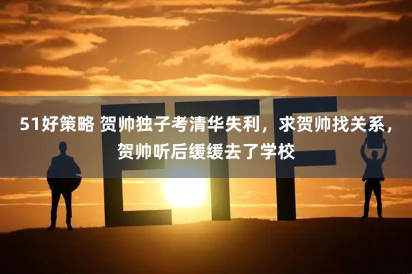 51好策略 贺帅独子考清华失利，求贺帅找关系，贺帅听后缓缓去了学校