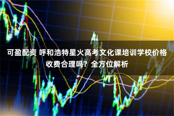 可盈配资 呼和浩特星火高考文化课培训学校价格收费合理吗？全方位解析