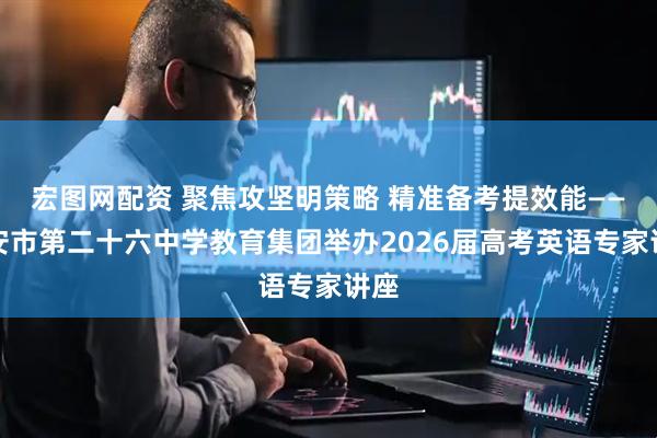 宏图网配资 聚焦攻坚明策略 精准备考提效能——西安市第二十六中学教育集团举办2026届高考英语专家讲座