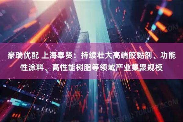 豪瑞优配 上海奉贤：持续壮大高端胶黏剂、功能性涂料、高性能树脂等领域产业集聚规模