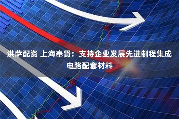 洪萨配资 上海奉贤：支持企业发展先进制程集成电路配套材料