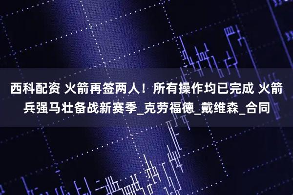 西科配资 火箭再签两人！所有操作均已完成 火箭兵强马壮备战新赛季_克劳福德_戴维森_合同