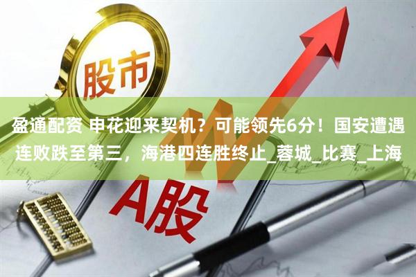 盈通配资 申花迎来契机？可能领先6分！国安遭遇连败跌至第三，海港四连胜终止_蓉城_比赛_上海