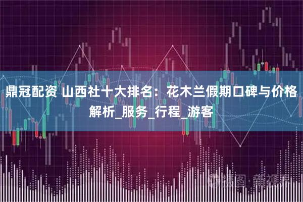 鼎冠配资 山西社十大排名：花木兰假期口碑与价格解析_服务_行程_游客
