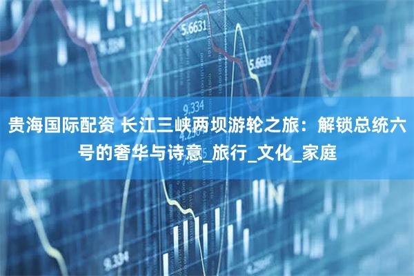 贵海国际配资 长江三峡两坝游轮之旅：解锁总统六号的奢华与诗意_旅行_文化_家庭